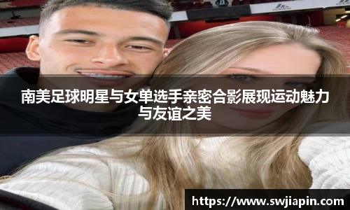 南美足球明星与女单选手亲密合影展现运动魅力与友谊之美