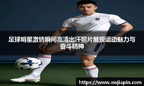 足球明星激情瞬间高清出汗照片展现运动魅力与奋斗精神